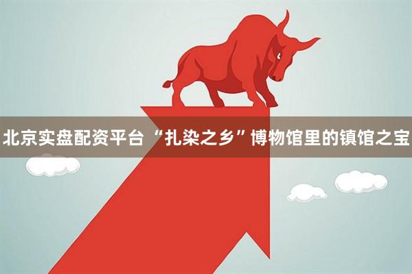 北京实盘配资平台 “扎染之乡”博物馆里的镇馆之宝