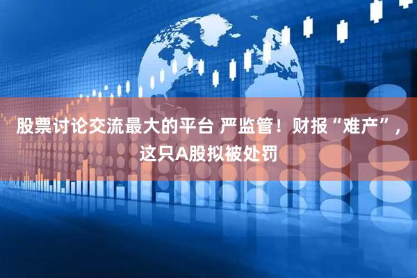 股票讨论交流最大的平台 严监管！财报“难产”，这只A股拟被处罚