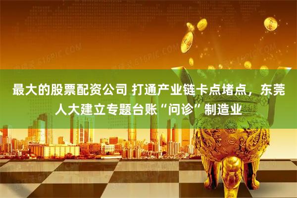 最大的股票配资公司 打通产业链卡点堵点，东莞人大建立专题台账“问诊”制造业