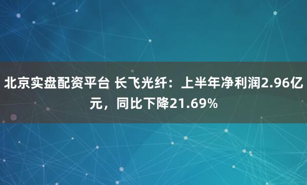 北京实盘配资平台 长飞光纤：上半年净利润2.96亿元，同比下降21.69%