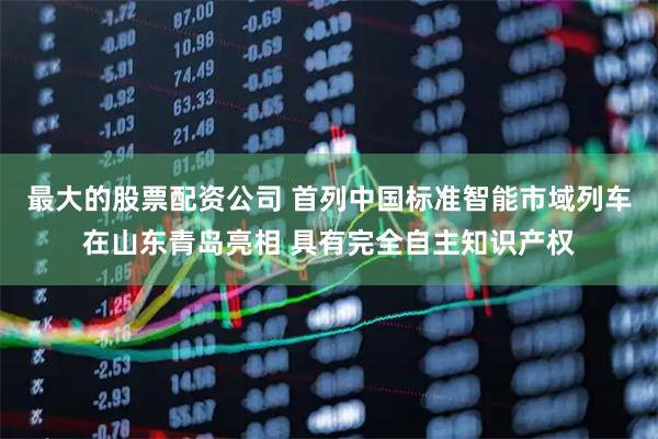 最大的股票配资公司 首列中国标准智能市域列车在山东青岛亮相 具有完全自主知识产权