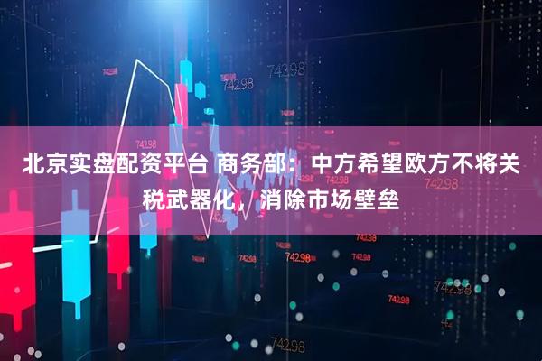 北京实盘配资平台 商务部：中方希望欧方不将关税武器化，消除市场壁垒