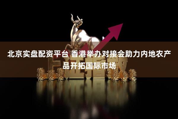 北京实盘配资平台 香港举办对接会助力内地农产品开拓国际市场