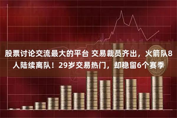 股票讨论交流最大的平台 交易裁员齐出，火箭队8人陆续离队！29岁交易热门，却稳留6个赛季