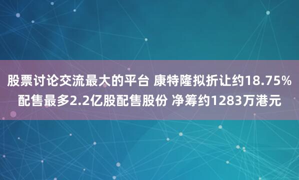 股票讨论交流最大的平台 康特隆拟折让约18.75%配售最多2.2亿股配售股份 净筹约1283万港元