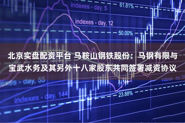 北京实盘配资平台 马鞍山钢铁股份：马钢有限与宝武水务及其另外十八家股东共同签署减资协议