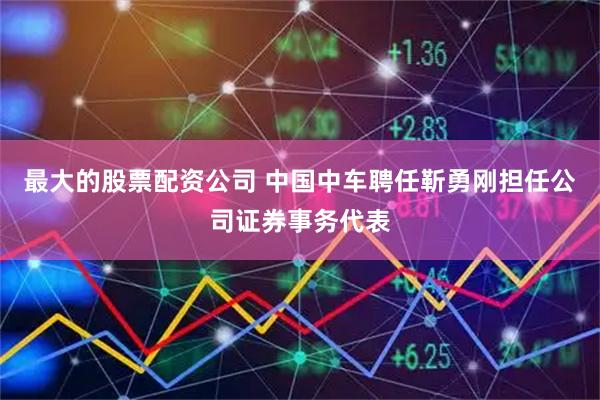最大的股票配资公司 中国中车聘任靳勇刚担任公司证券事务代表