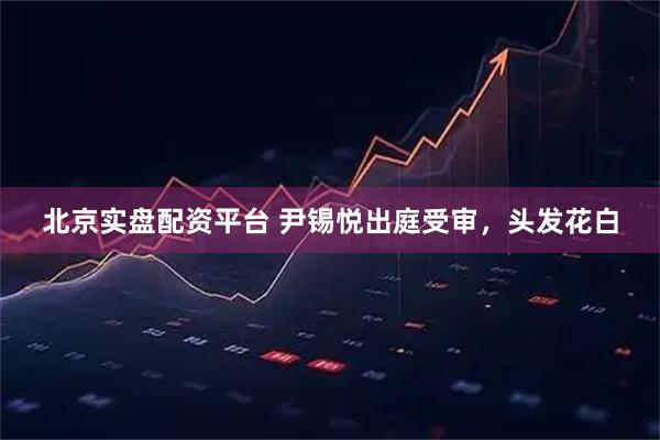 北京实盘配资平台 尹锡悦出庭受审，头发花白