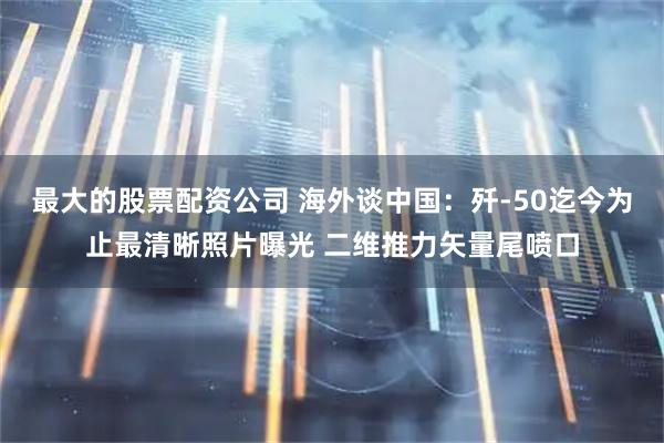 最大的股票配资公司 海外谈中国：歼-50迄今为止最清晰照片曝光 二维推力矢量尾喷口