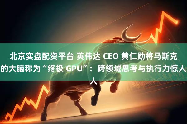 北京实盘配资平台 英伟达 CEO 黄仁勋将马斯克的大脑称为“终极 GPU”：跨领域思考与执行力惊人