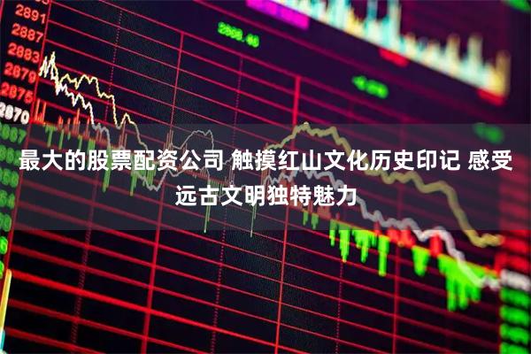最大的股票配资公司 触摸红山文化历史印记 感受远古文明独特魅力